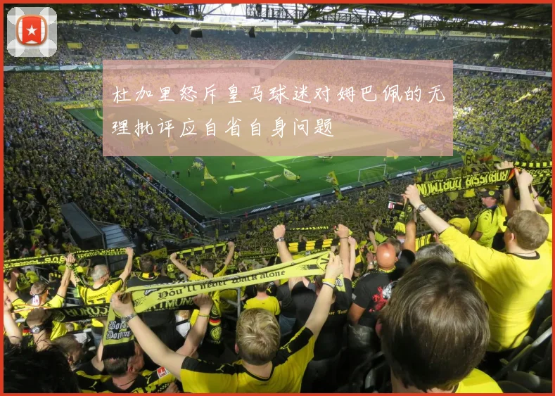 杜加里怒斥皇马球迷对姆巴佩的无理批评应自省自身问题