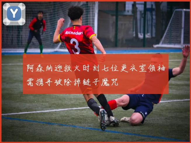 阿森纳迎救火时刻七位更衣室领袖需携手破除掉链子魔咒