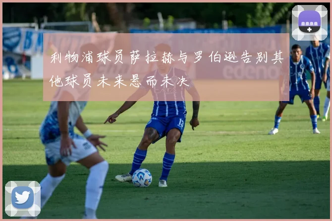 利物浦球员萨拉赫与罗伯逊告别其他球员未来悬而未决