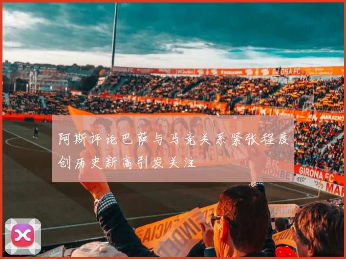 阿斯评论巴萨与马竞关系紧张程度创历史新高引发关注