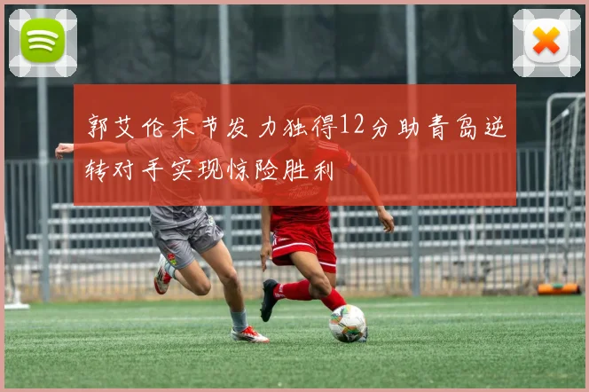郭艾伦末节发力独得12分助青岛逆转对手实现惊险胜利
