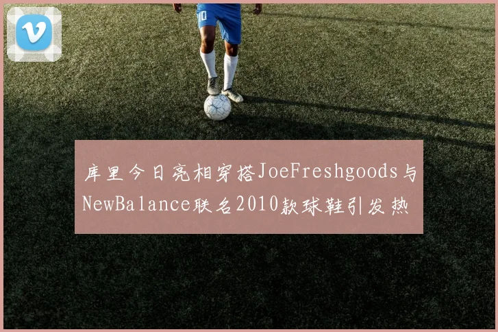 库里今日亮相穿搭JoeFreshgoods与NewBalance联名2010款球鞋引发热议