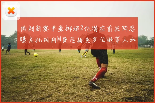 热刺新赛季豪掷超2亿潜在首发阵容曝光托纳利M费范赫克罗伯逊等人加盟