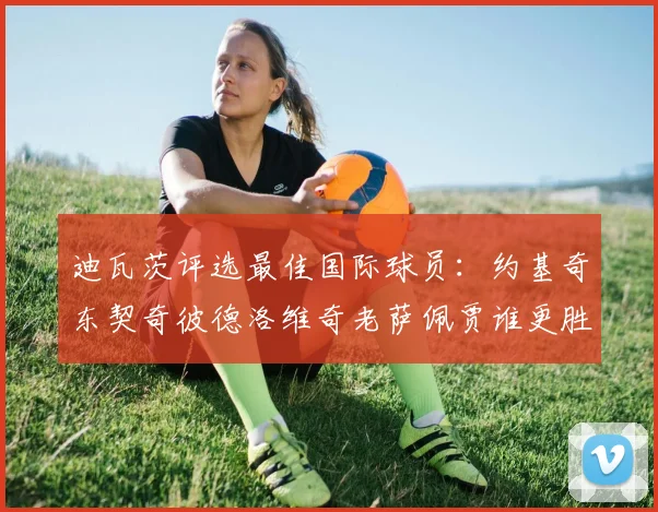 迪瓦茨评选最佳国际球员：约基奇东契奇彼德洛维奇老萨佩贾谁更胜一筹