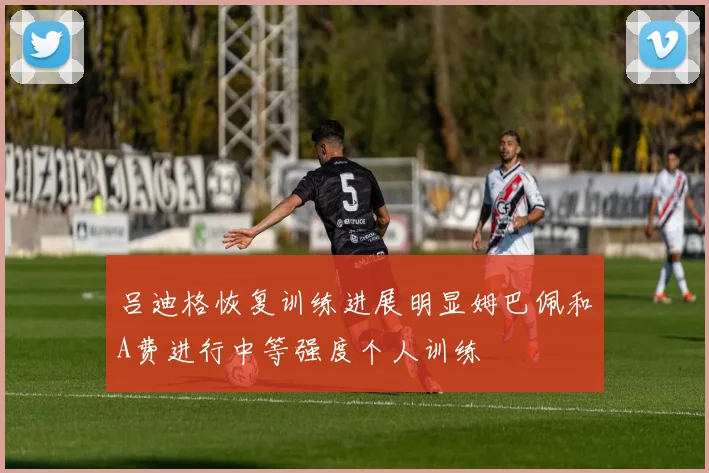 吕迪格恢复训练进展明显姆巴佩和A费进行中等强度个人训练