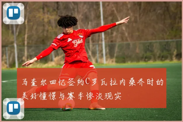 马奎尔回忆签约C罗瓦拉内桑乔时的美好憧憬与赛季惨淡现实