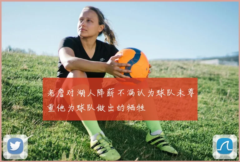 老詹对湖人降薪不满认为球队未尊重他为球队做出的牺牲