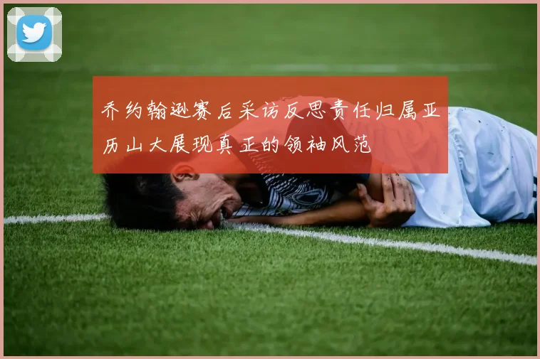 乔约翰逊赛后采访反思责任归属亚历山大展现真正的领袖风范