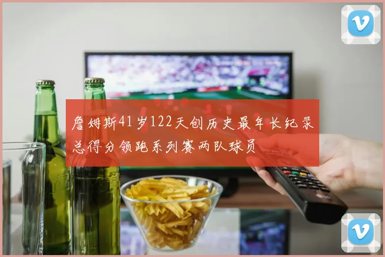 詹姆斯41岁122天创历史最年长纪录总得分领跑系列赛两队球员