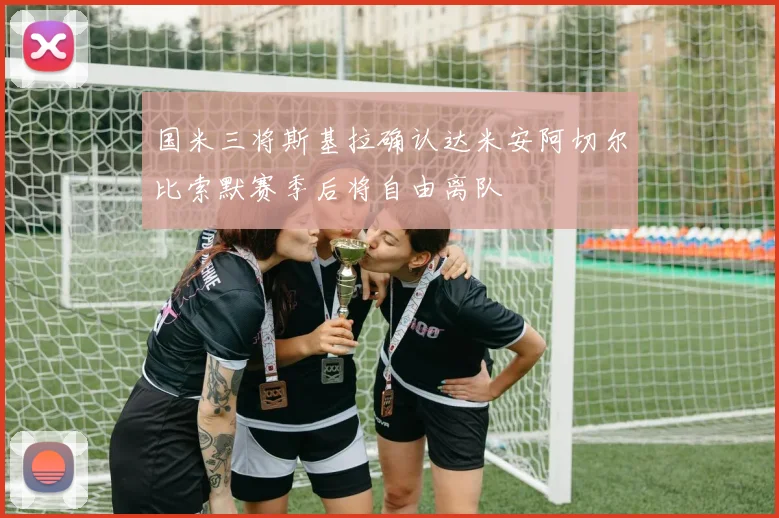 国米三将斯基拉确认达米安阿切尔比索默赛季后将自由离队
