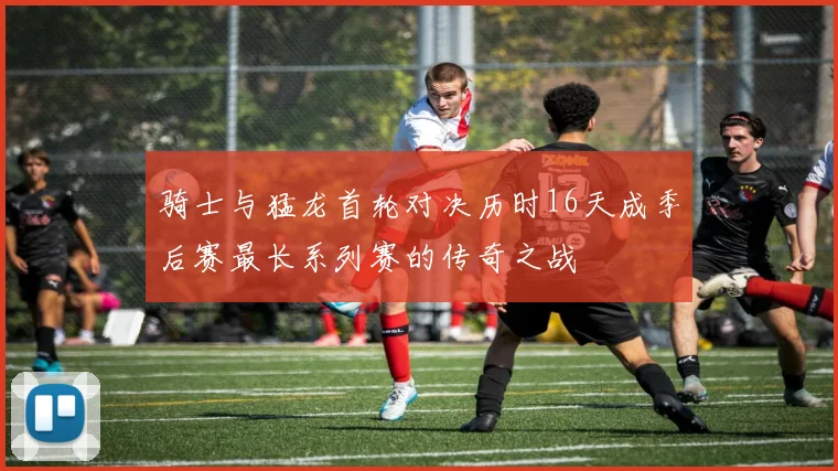 骑士与猛龙首轮对决历时16天成季后赛最长系列赛的传奇之战