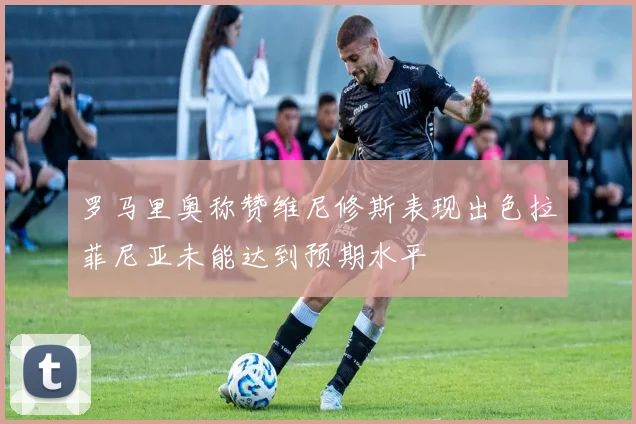 罗马里奥称赞维尼修斯表现出色拉菲尼亚未能达到预期水平