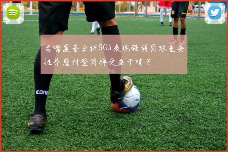 名嘴夏普分析SGA表现强调罚球重要性乔詹科登同样受益于哨子