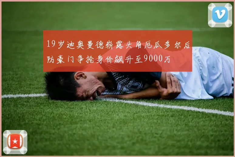 19岁迪奥曼德崭露头角厄瓜多尔后防豪门争抢身价飙升至9000万