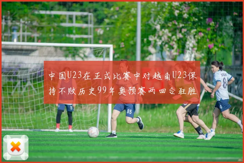 中国U23在正式比赛中对越南U23保持不败历史99年奥预赛两回合狂胜7-0