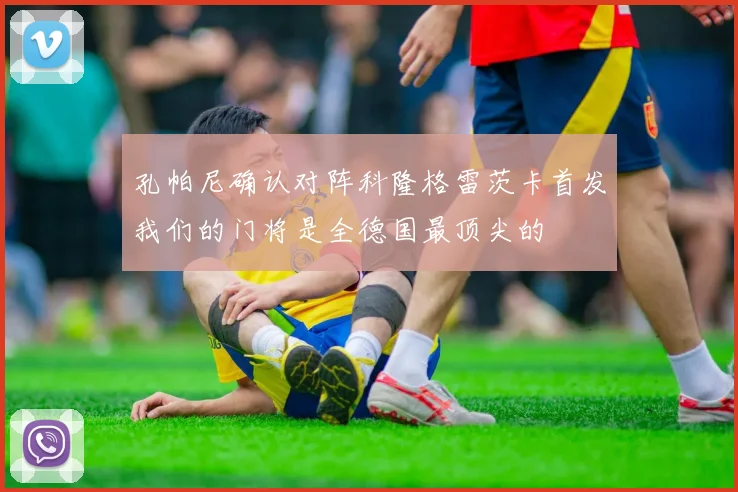 孔帕尼确认对阵科隆格雷茨卡首发我们的门将是全德国最顶尖的