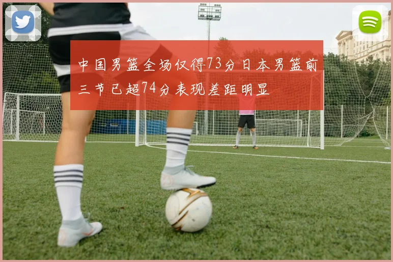 中国男篮全场仅得73分日本男篮前三节已超74分表现差距明显