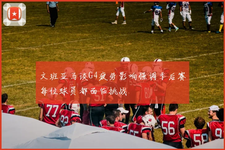 文班亚马谈G4疲劳影响强调季后赛每位球员都面临挑战