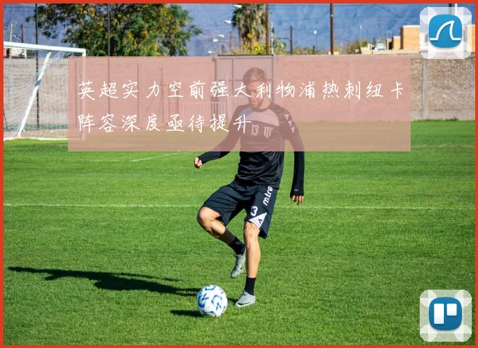 英超实力空前强大利物浦热刺纽卡阵容深度亟待提升