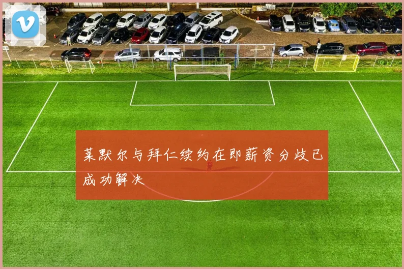 莱默尔与拜仁续约在即薪资分歧已成功解决