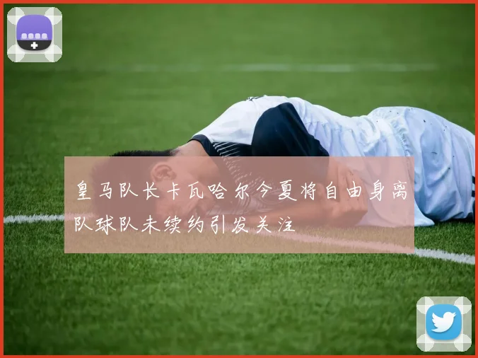 皇马队长卡瓦哈尔今夏将自由身离队球队未续约引发关注