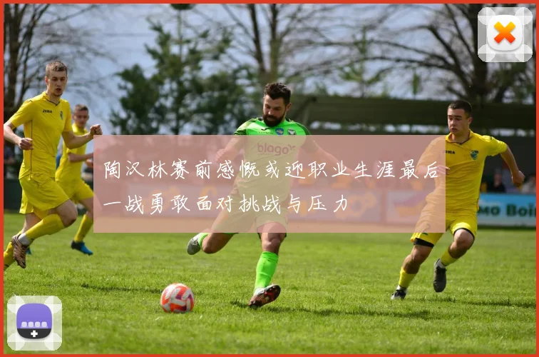 陶汉林赛前感慨或迎职业生涯最后一战勇敢面对挑战与压力