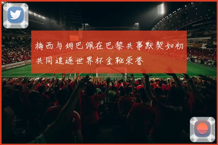 梅西与姆巴佩在巴黎共事默契如初共同追逐世界杯金靴荣誉