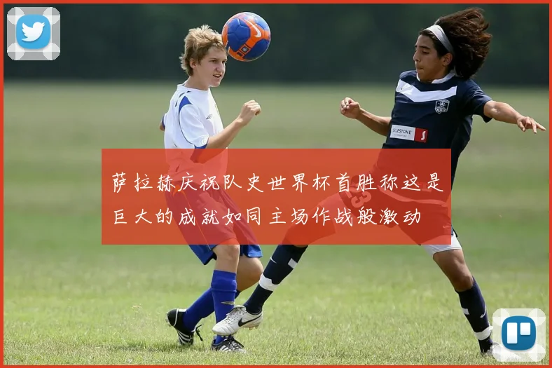 萨拉赫庆祝队史世界杯首胜称这是巨大的成就如同主场作战般激动