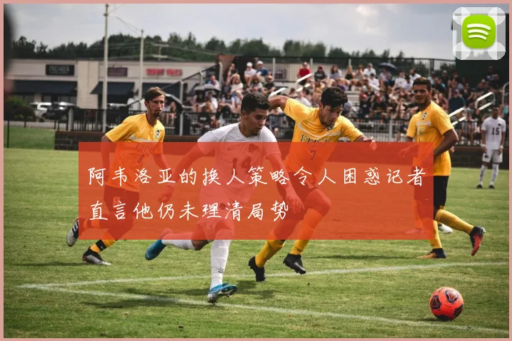 阿韦洛亚的换人策略令人困惑记者直言他仍未理清局势